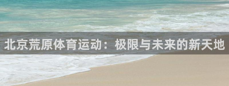 qy千亿球友会体育：北京荒原体育运动：极限与未来的新天地